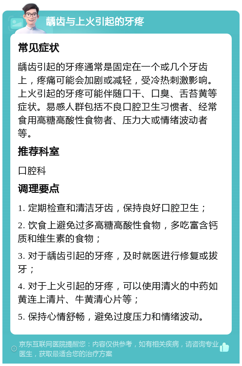 龋齿与上火引起的牙疼 常见症状 龋齿引起的牙疼通常是固定在一个或几个牙齿上，疼痛可能会加剧或减轻，受冷热刺激影响。上火引起的牙疼可能伴随口干、口臭、舌苔黄等症状。易感人群包括不良口腔卫生习惯者、经常食用高糖高酸性食物者、压力大或情绪波动者等。 推荐科室 口腔科 调理要点 1. 定期检查和清洁牙齿，保持良好口腔卫生； 2. 饮食上避免过多高糖高酸性食物，多吃富含钙质和维生素的食物； 3. 对于龋齿引起的牙疼，及时就医进行修复或拔牙； 4. 对于上火引起的牙疼，可以使用清火的中药如黄连上清片、牛黄清心片等； 5. 保持心情舒畅，避免过度压力和情绪波动。