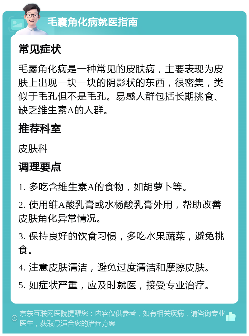 毛囊角化病就医指南 常见症状 毛囊角化病是一种常见的皮肤病，主要表现为皮肤上出现一块一块的阴影状的东西，很密集，类似于毛孔但不是毛孔。易感人群包括长期挑食、缺乏维生素A的人群。 推荐科室 皮肤科 调理要点 1. 多吃含维生素A的食物，如胡萝卜等。 2. 使用维A酸乳膏或水杨酸乳膏外用，帮助改善皮肤角化异常情况。 3. 保持良好的饮食习惯，多吃水果蔬菜，避免挑食。 4. 注意皮肤清洁，避免过度清洁和摩擦皮肤。 5. 如症状严重，应及时就医，接受专业治疗。