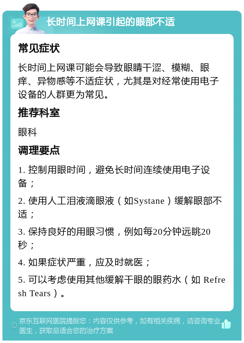 长时间上网课引起的眼部不适 常见症状 长时间上网课可能会导致眼睛干涩、模糊、眼痒、异物感等不适症状，尤其是对经常使用电子设备的人群更为常见。 推荐科室 眼科 调理要点 1. 控制用眼时间，避免长时间连续使用电子设备； 2. 使用人工泪液滴眼液（如Systane）缓解眼部不适； 3. 保持良好的用眼习惯，例如每20分钟远眺20秒； 4. 如果症状严重，应及时就医； 5. 可以考虑使用其他缓解干眼的眼药水（如 Refresh Tears）。