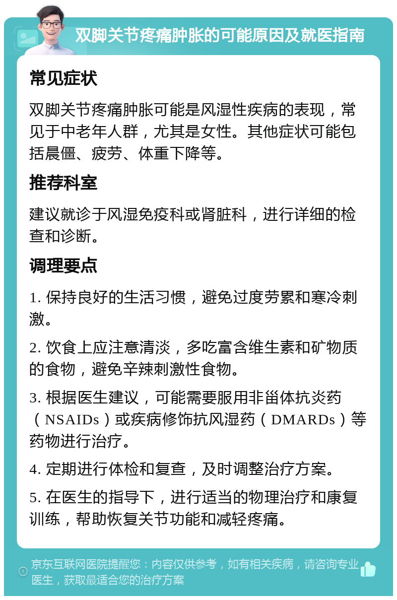 双脚关节疼痛肿胀的可能原因及就医指南 常见症状 双脚关节疼痛肿胀可能是风湿性疾病的表现，常见于中老年人群，尤其是女性。其他症状可能包括晨僵、疲劳、体重下降等。 推荐科室 建议就诊于风湿免疫科或肾脏科，进行详细的检查和诊断。 调理要点 1. 保持良好的生活习惯，避免过度劳累和寒冷刺激。 2. 饮食上应注意清淡，多吃富含维生素和矿物质的食物，避免辛辣刺激性食物。 3. 根据医生建议，可能需要服用非甾体抗炎药（NSAIDs）或疾病修饰抗风湿药（DMARDs）等药物进行治疗。 4. 定期进行体检和复查，及时调整治疗方案。 5. 在医生的指导下，进行适当的物理治疗和康复训练，帮助恢复关节功能和减轻疼痛。