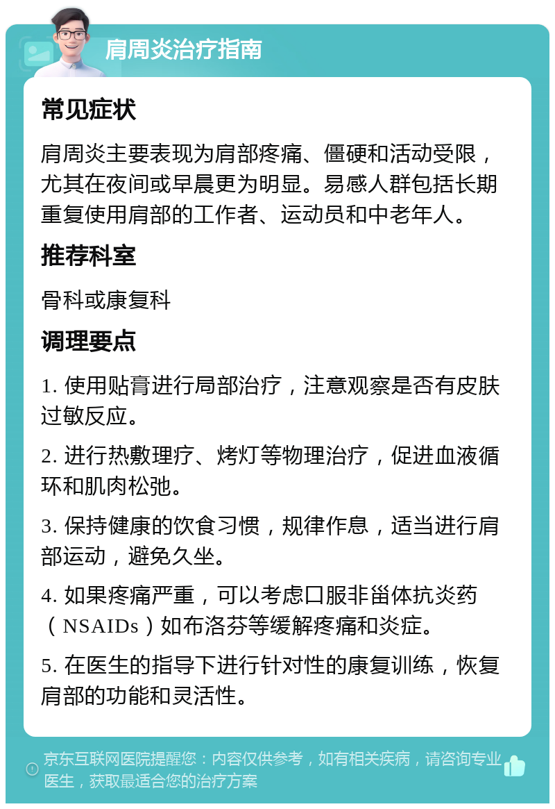 肩周炎治疗指南 常见症状 肩周炎主要表现为肩部疼痛、僵硬和活动受限，尤其在夜间或早晨更为明显。易感人群包括长期重复使用肩部的工作者、运动员和中老年人。 推荐科室 骨科或康复科 调理要点 1. 使用贴膏进行局部治疗，注意观察是否有皮肤过敏反应。 2. 进行热敷理疗、烤灯等物理治疗，促进血液循环和肌肉松弛。 3. 保持健康的饮食习惯，规律作息，适当进行肩部运动，避免久坐。 4. 如果疼痛严重，可以考虑口服非甾体抗炎药（NSAIDs）如布洛芬等缓解疼痛和炎症。 5. 在医生的指导下进行针对性的康复训练，恢复肩部的功能和灵活性。