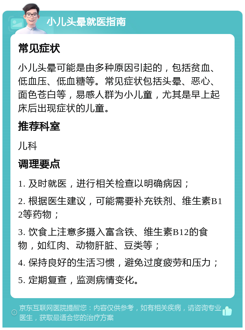 小儿头晕就医指南 常见症状 小儿头晕可能是由多种原因引起的，包括贫血、低血压、低血糖等。常见症状包括头晕、恶心、面色苍白等，易感人群为小儿童，尤其是早上起床后出现症状的儿童。 推荐科室 儿科 调理要点 1. 及时就医，进行相关检查以明确病因； 2. 根据医生建议，可能需要补充铁剂、维生素B12等药物； 3. 饮食上注意多摄入富含铁、维生素B12的食物，如红肉、动物肝脏、豆类等； 4. 保持良好的生活习惯，避免过度疲劳和压力； 5. 定期复查，监测病情变化。