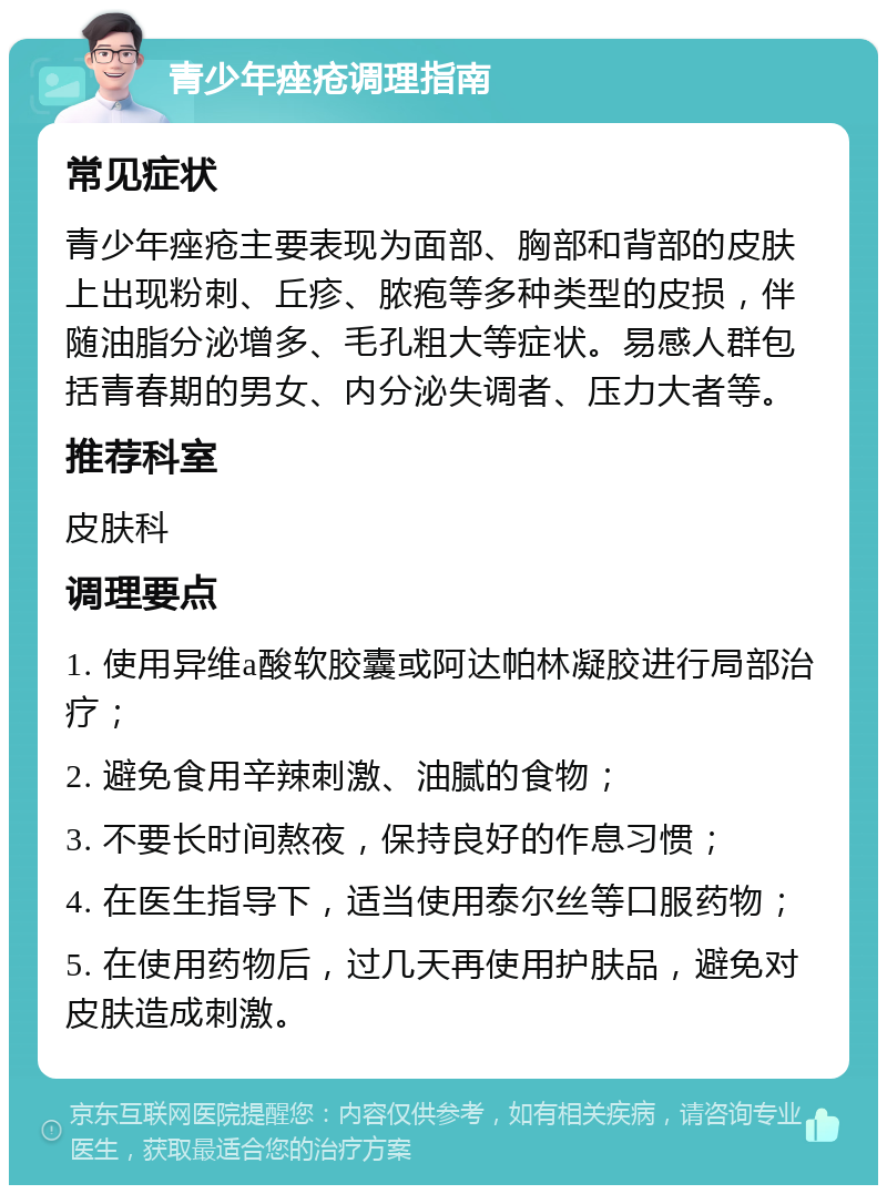 青少年痤疮调理指南 常见症状 青少年痤疮主要表现为面部、胸部和背部的皮肤上出现粉刺、丘疹、脓疱等多种类型的皮损，伴随油脂分泌增多、毛孔粗大等症状。易感人群包括青春期的男女、内分泌失调者、压力大者等。 推荐科室 皮肤科 调理要点 1. 使用异维a酸软胶囊或阿达帕林凝胶进行局部治疗； 2. 避免食用辛辣刺激、油腻的食物； 3. 不要长时间熬夜，保持良好的作息习惯； 4. 在医生指导下，适当使用泰尔丝等口服药物； 5. 在使用药物后，过几天再使用护肤品，避免对皮肤造成刺激。