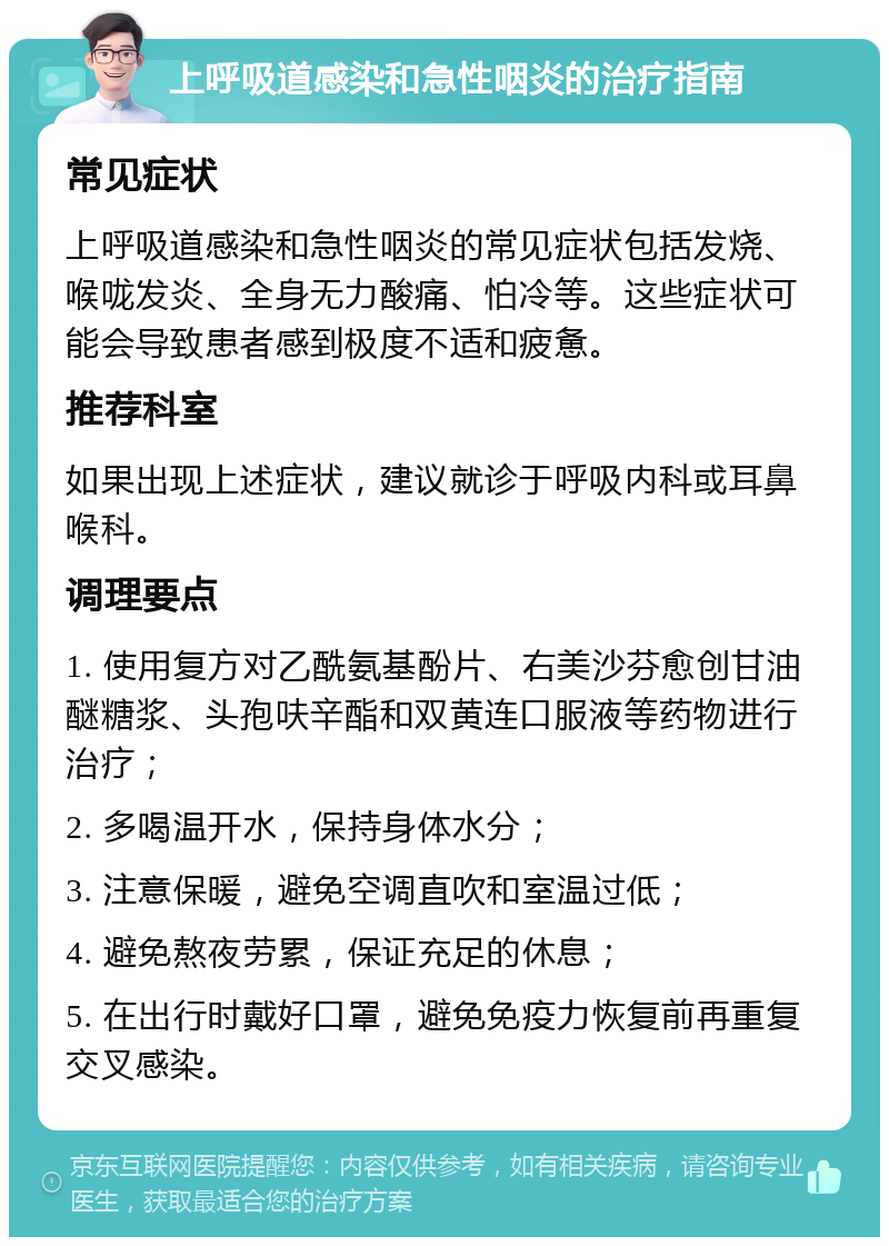 上呼吸道感染和急性咽炎的治疗指南 常见症状 上呼吸道感染和急性咽炎的常见症状包括发烧、喉咙发炎、全身无力酸痛、怕冷等。这些症状可能会导致患者感到极度不适和疲惫。 推荐科室 如果出现上述症状，建议就诊于呼吸内科或耳鼻喉科。 调理要点 1. 使用复方对乙酰氨基酚片、右美沙芬愈创甘油醚糖浆、头孢呋辛酯和双黄连口服液等药物进行治疗； 2. 多喝温开水，保持身体水分； 3. 注意保暖，避免空调直吹和室温过低； 4. 避免熬夜劳累，保证充足的休息； 5. 在出行时戴好口罩，避免免疫力恢复前再重复交叉感染。