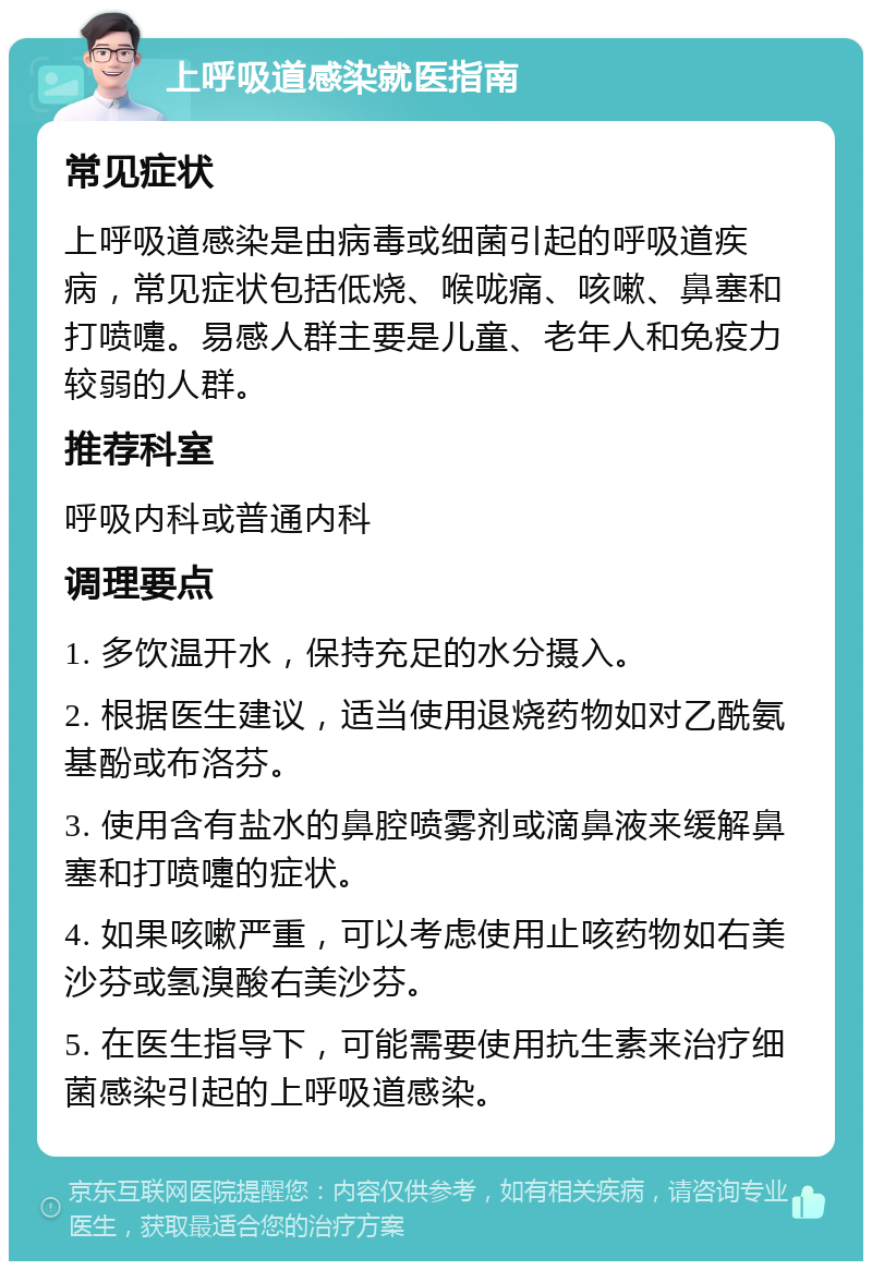 上呼吸道感染就医指南 常见症状 上呼吸道感染是由病毒或细菌引起的呼吸道疾病，常见症状包括低烧、喉咙痛、咳嗽、鼻塞和打喷嚏。易感人群主要是儿童、老年人和免疫力较弱的人群。 推荐科室 呼吸内科或普通内科 调理要点 1. 多饮温开水，保持充足的水分摄入。 2. 根据医生建议，适当使用退烧药物如对乙酰氨基酚或布洛芬。 3. 使用含有盐水的鼻腔喷雾剂或滴鼻液来缓解鼻塞和打喷嚏的症状。 4. 如果咳嗽严重，可以考虑使用止咳药物如右美沙芬或氢溴酸右美沙芬。 5. 在医生指导下，可能需要使用抗生素来治疗细菌感染引起的上呼吸道感染。