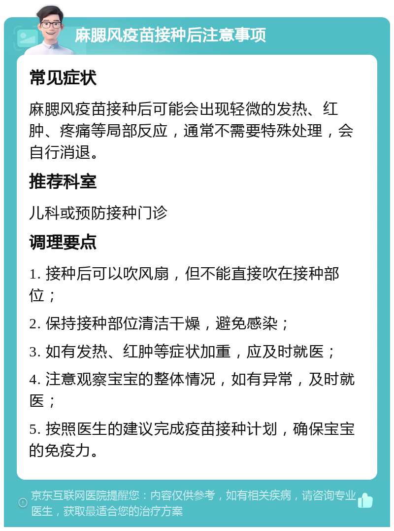 麻腮风疫苗接种后注意事项 常见症状 麻腮风疫苗接种后可能会出现轻微的发热、红肿、疼痛等局部反应，通常不需要特殊处理，会自行消退。 推荐科室 儿科或预防接种门诊 调理要点 1. 接种后可以吹风扇，但不能直接吹在接种部位； 2. 保持接种部位清洁干燥，避免感染； 3. 如有发热、红肿等症状加重，应及时就医； 4. 注意观察宝宝的整体情况，如有异常，及时就医； 5. 按照医生的建议完成疫苗接种计划，确保宝宝的免疫力。