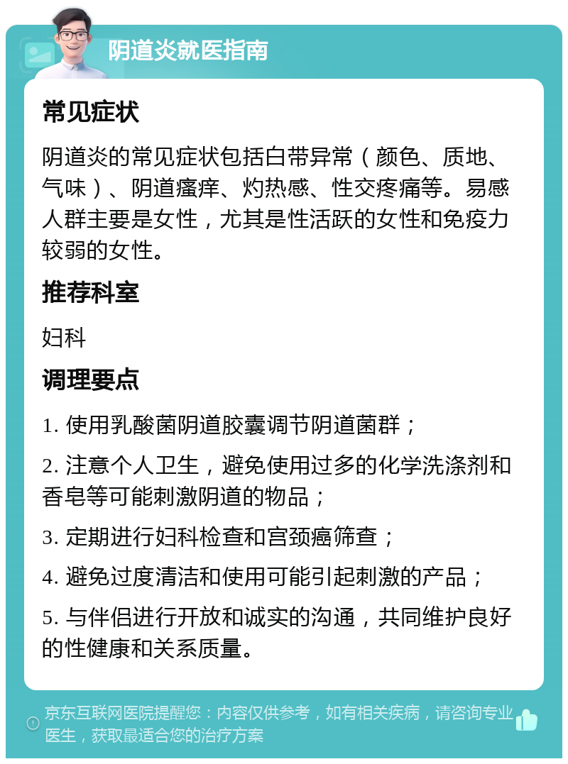 阴道炎就医指南 常见症状 阴道炎的常见症状包括白带异常（颜色、质地、气味）、阴道瘙痒、灼热感、性交疼痛等。易感人群主要是女性，尤其是性活跃的女性和免疫力较弱的女性。 推荐科室 妇科 调理要点 1. 使用乳酸菌阴道胶囊调节阴道菌群； 2. 注意个人卫生，避免使用过多的化学洗涤剂和香皂等可能刺激阴道的物品； 3. 定期进行妇科检查和宫颈癌筛查； 4. 避免过度清洁和使用可能引起刺激的产品； 5. 与伴侣进行开放和诚实的沟通，共同维护良好的性健康和关系质量。