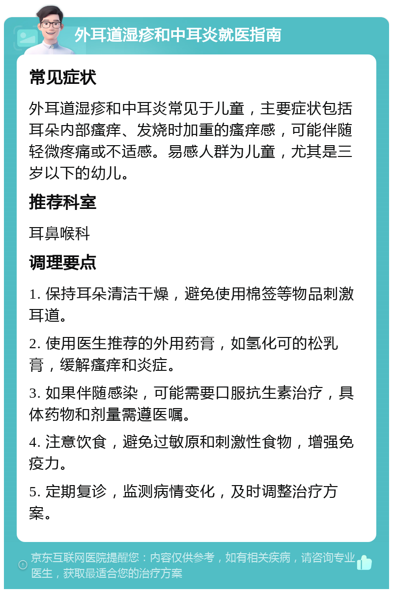 外耳道湿疹和中耳炎就医指南 常见症状 外耳道湿疹和中耳炎常见于儿童，主要症状包括耳朵内部瘙痒、发烧时加重的瘙痒感，可能伴随轻微疼痛或不适感。易感人群为儿童，尤其是三岁以下的幼儿。 推荐科室 耳鼻喉科 调理要点 1. 保持耳朵清洁干燥，避免使用棉签等物品刺激耳道。 2. 使用医生推荐的外用药膏，如氢化可的松乳膏，缓解瘙痒和炎症。 3. 如果伴随感染，可能需要口服抗生素治疗，具体药物和剂量需遵医嘱。 4. 注意饮食，避免过敏原和刺激性食物，增强免疫力。 5. 定期复诊，监测病情变化，及时调整治疗方案。