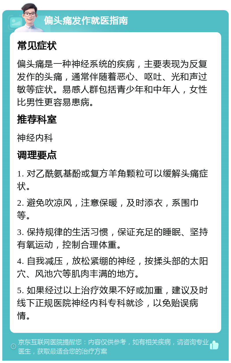 偏头痛发作就医指南 常见症状 偏头痛是一种神经系统的疾病，主要表现为反复发作的头痛，通常伴随着恶心、呕吐、光和声过敏等症状。易感人群包括青少年和中年人，女性比男性更容易患病。 推荐科室 神经内科 调理要点 1. 对乙酰氨基酚或复方羊角颗粒可以缓解头痛症状。 2. 避免吹凉风，注意保暖，及时添衣，系围巾等。 3. 保持规律的生活习惯，保证充足的睡眠、坚持有氧运动，控制合理体重。 4. 自我减压，放松紧绷的神经，按揉头部的太阳穴、风池穴等肌肉丰满的地方。 5. 如果经过以上治疗效果不好或加重，建议及时线下正规医院神经内科专科就诊，以免贻误病情。