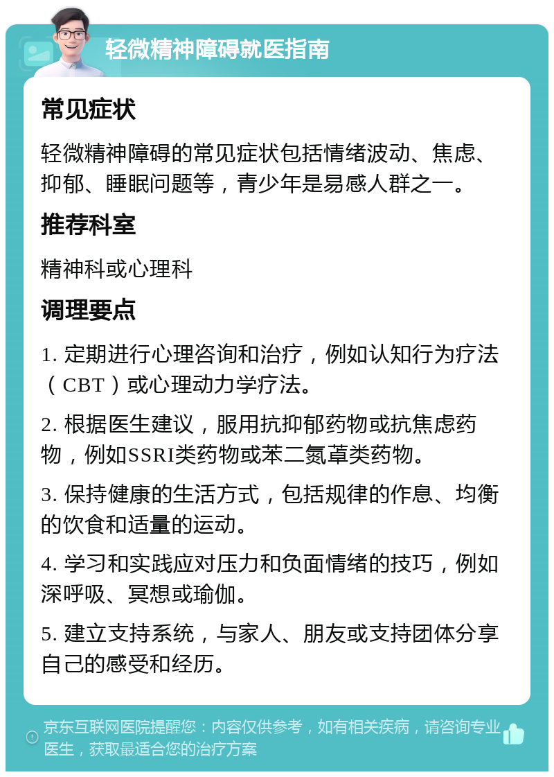 轻微精神障碍就医指南 常见症状 轻微精神障碍的常见症状包括情绪波动、焦虑、抑郁、睡眠问题等，青少年是易感人群之一。 推荐科室 精神科或心理科 调理要点 1. 定期进行心理咨询和治疗，例如认知行为疗法（CBT）或心理动力学疗法。 2. 根据医生建议，服用抗抑郁药物或抗焦虑药物，例如SSRI类药物或苯二氮䓬类药物。 3. 保持健康的生活方式，包括规律的作息、均衡的饮食和适量的运动。 4. 学习和实践应对压力和负面情绪的技巧，例如深呼吸、冥想或瑜伽。 5. 建立支持系统，与家人、朋友或支持团体分享自己的感受和经历。