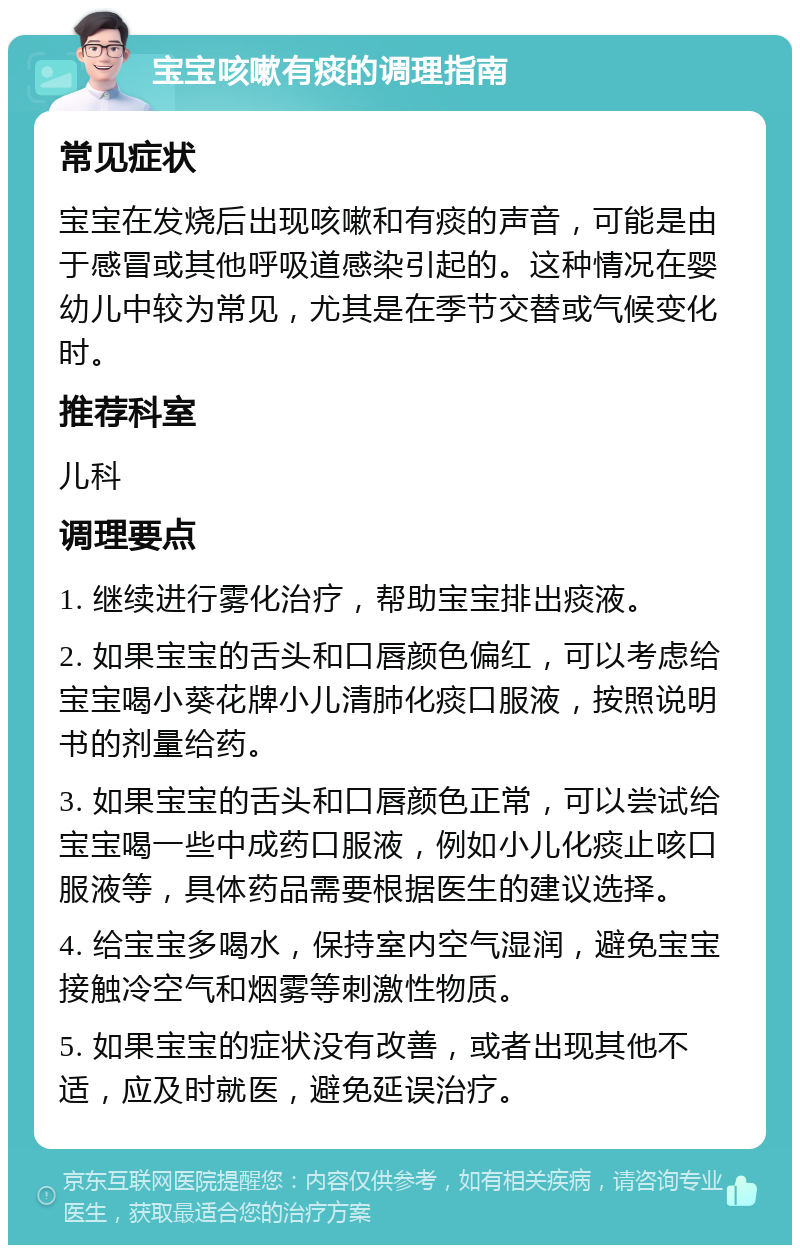 宝宝咳嗽有痰的调理指南 常见症状 宝宝在发烧后出现咳嗽和有痰的声音，可能是由于感冒或其他呼吸道感染引起的。这种情况在婴幼儿中较为常见，尤其是在季节交替或气候变化时。 推荐科室 儿科 调理要点 1. 继续进行雾化治疗，帮助宝宝排出痰液。 2. 如果宝宝的舌头和口唇颜色偏红，可以考虑给宝宝喝小葵花牌小儿清肺化痰口服液，按照说明书的剂量给药。 3. 如果宝宝的舌头和口唇颜色正常，可以尝试给宝宝喝一些中成药口服液，例如小儿化痰止咳口服液等，具体药品需要根据医生的建议选择。 4. 给宝宝多喝水，保持室内空气湿润，避免宝宝接触冷空气和烟雾等刺激性物质。 5. 如果宝宝的症状没有改善，或者出现其他不适，应及时就医，避免延误治疗。