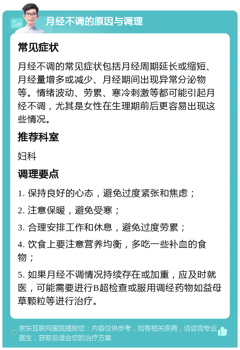 月经不调的原因与调理 常见症状 月经不调的常见症状包括月经周期延长或缩短、月经量增多或减少、月经期间出现异常分泌物等。情绪波动、劳累、寒冷刺激等都可能引起月经不调，尤其是女性在生理期前后更容易出现这些情况。 推荐科室 妇科 调理要点 1. 保持良好的心态，避免过度紧张和焦虑； 2. 注意保暖，避免受寒； 3. 合理安排工作和休息，避免过度劳累； 4. 饮食上要注意营养均衡，多吃一些补血的食物； 5. 如果月经不调情况持续存在或加重，应及时就医，可能需要进行B超检查或服用调经药物如益母草颗粒等进行治疗。