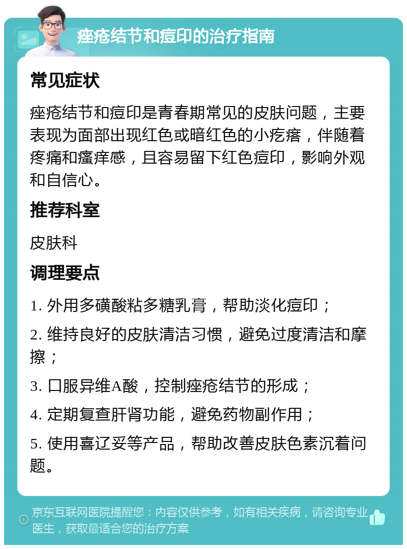 痤疮结节和痘印的治疗指南 常见症状 痤疮结节和痘印是青春期常见的皮肤问题，主要表现为面部出现红色或暗红色的小疙瘩，伴随着疼痛和瘙痒感，且容易留下红色痘印，影响外观和自信心。 推荐科室 皮肤科 调理要点 1. 外用多磺酸粘多糖乳膏，帮助淡化痘印； 2. 维持良好的皮肤清洁习惯，避免过度清洁和摩擦； 3. 口服异维A酸，控制痤疮结节的形成； 4. 定期复查肝肾功能，避免药物副作用； 5. 使用喜辽妥等产品，帮助改善皮肤色素沉着问题。