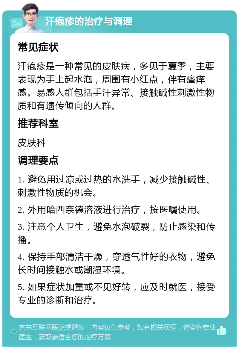 汗疱疹的治疗与调理 常见症状 汗疱疹是一种常见的皮肤病，多见于夏季，主要表现为手上起水泡，周围有小红点，伴有瘙痒感。易感人群包括手汗异常、接触碱性刺激性物质和有遗传倾向的人群。 推荐科室 皮肤科 调理要点 1. 避免用过凉或过热的水洗手，减少接触碱性、刺激性物质的机会。 2. 外用哈西奈德溶液进行治疗，按医嘱使用。 3. 注意个人卫生，避免水泡破裂，防止感染和传播。 4. 保持手部清洁干燥，穿透气性好的衣物，避免长时间接触水或潮湿环境。 5. 如果症状加重或不见好转，应及时就医，接受专业的诊断和治疗。