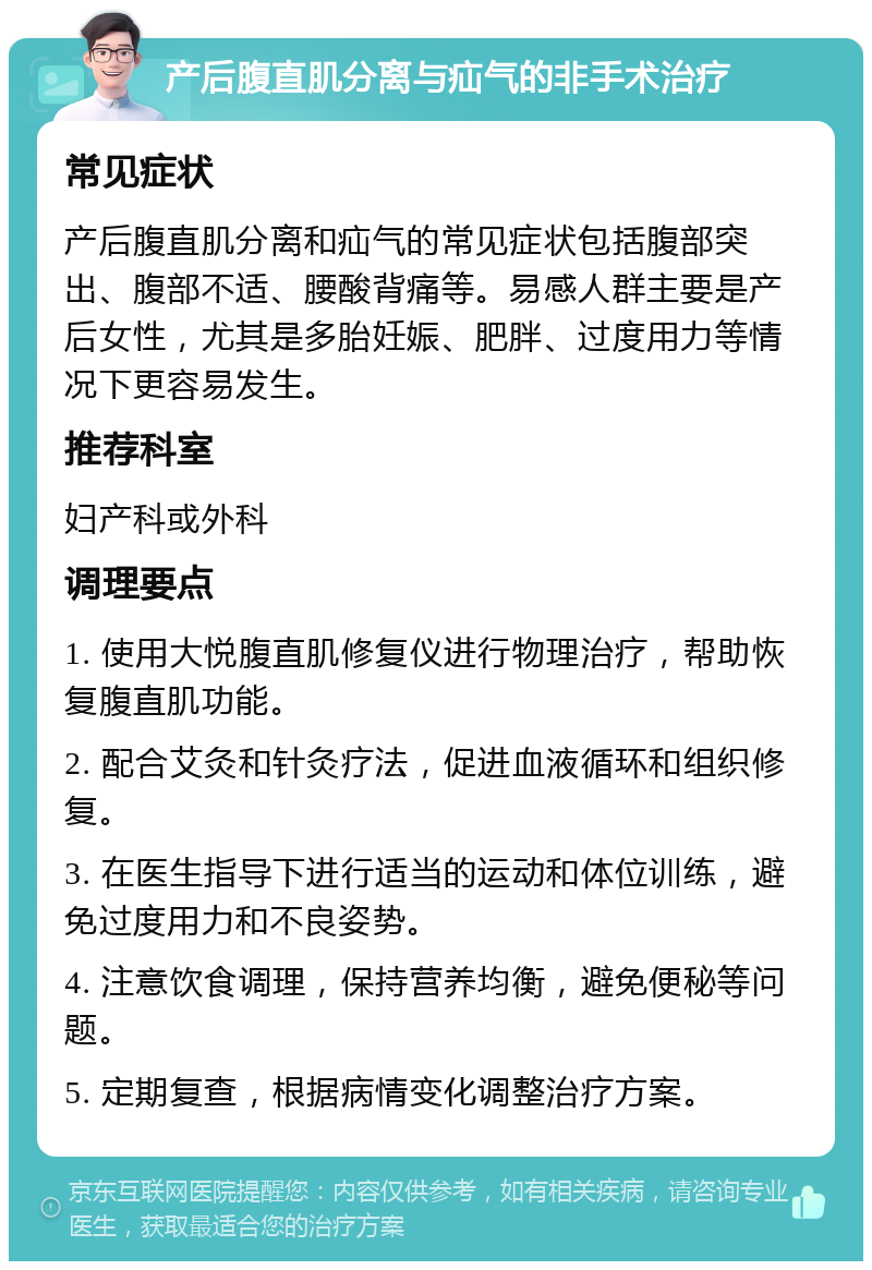 产后腹直肌分离与疝气的非手术治疗 常见症状 产后腹直肌分离和疝气的常见症状包括腹部突出、腹部不适、腰酸背痛等。易感人群主要是产后女性，尤其是多胎妊娠、肥胖、过度用力等情况下更容易发生。 推荐科室 妇产科或外科 调理要点 1. 使用大悦腹直肌修复仪进行物理治疗，帮助恢复腹直肌功能。 2. 配合艾灸和针灸疗法，促进血液循环和组织修复。 3. 在医生指导下进行适当的运动和体位训练，避免过度用力和不良姿势。 4. 注意饮食调理，保持营养均衡，避免便秘等问题。 5. 定期复查，根据病情变化调整治疗方案。