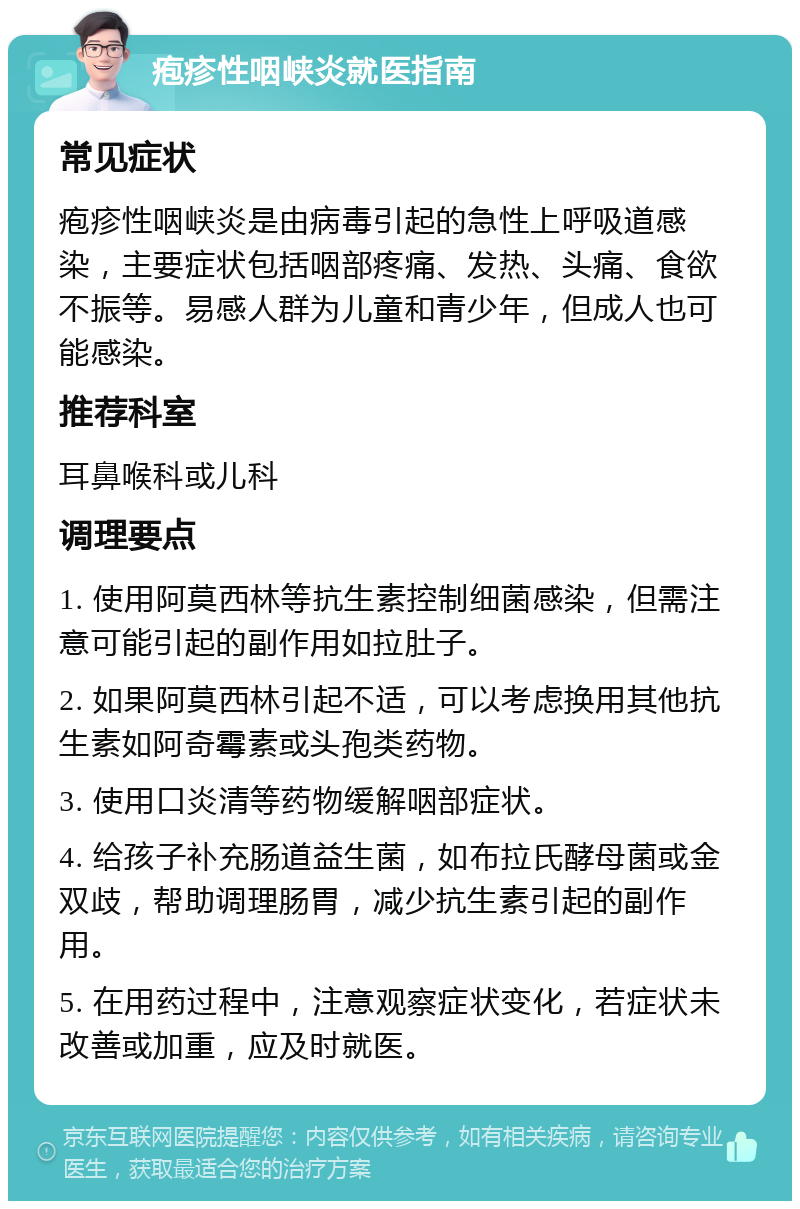 疱疹性咽峡炎就医指南 常见症状 疱疹性咽峡炎是由病毒引起的急性上呼吸道感染，主要症状包括咽部疼痛、发热、头痛、食欲不振等。易感人群为儿童和青少年，但成人也可能感染。 推荐科室 耳鼻喉科或儿科 调理要点 1. 使用阿莫西林等抗生素控制细菌感染，但需注意可能引起的副作用如拉肚子。 2. 如果阿莫西林引起不适，可以考虑换用其他抗生素如阿奇霉素或头孢类药物。 3. 使用口炎清等药物缓解咽部症状。 4. 给孩子补充肠道益生菌，如布拉氏酵母菌或金双歧，帮助调理肠胃，减少抗生素引起的副作用。 5. 在用药过程中，注意观察症状变化，若症状未改善或加重，应及时就医。