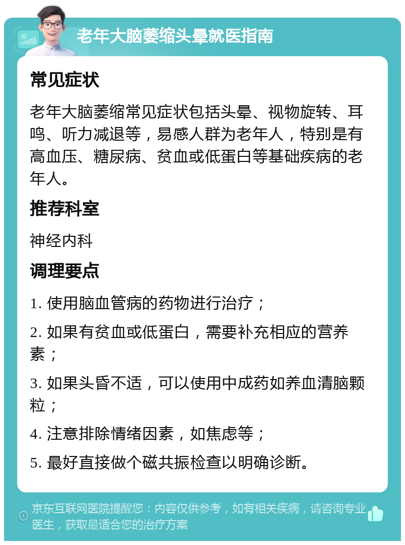 老年大脑萎缩头晕就医指南 常见症状 老年大脑萎缩常见症状包括头晕、视物旋转、耳鸣、听力减退等，易感人群为老年人，特别是有高血压、糖尿病、贫血或低蛋白等基础疾病的老年人。 推荐科室 神经内科 调理要点 1. 使用脑血管病的药物进行治疗； 2. 如果有贫血或低蛋白，需要补充相应的营养素； 3. 如果头昏不适，可以使用中成药如养血清脑颗粒； 4. 注意排除情绪因素，如焦虑等； 5. 最好直接做个磁共振检查以明确诊断。