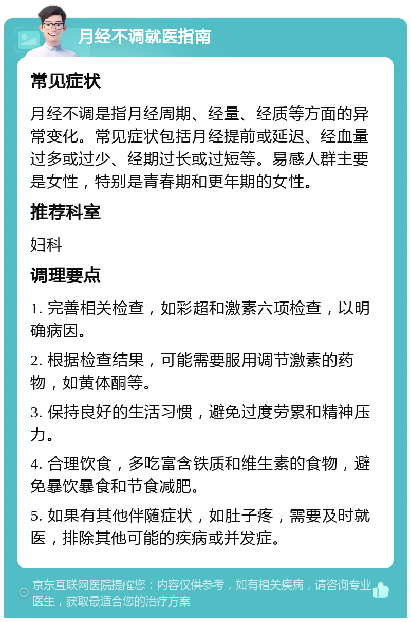 月经不调就医指南 常见症状 月经不调是指月经周期、经量、经质等方面的异常变化。常见症状包括月经提前或延迟、经血量过多或过少、经期过长或过短等。易感人群主要是女性，特别是青春期和更年期的女性。 推荐科室 妇科 调理要点 1. 完善相关检查，如彩超和激素六项检查，以明确病因。 2. 根据检查结果，可能需要服用调节激素的药物，如黄体酮等。 3. 保持良好的生活习惯，避免过度劳累和精神压力。 4. 合理饮食，多吃富含铁质和维生素的食物，避免暴饮暴食和节食减肥。 5. 如果有其他伴随症状，如肚子疼，需要及时就医，排除其他可能的疾病或并发症。