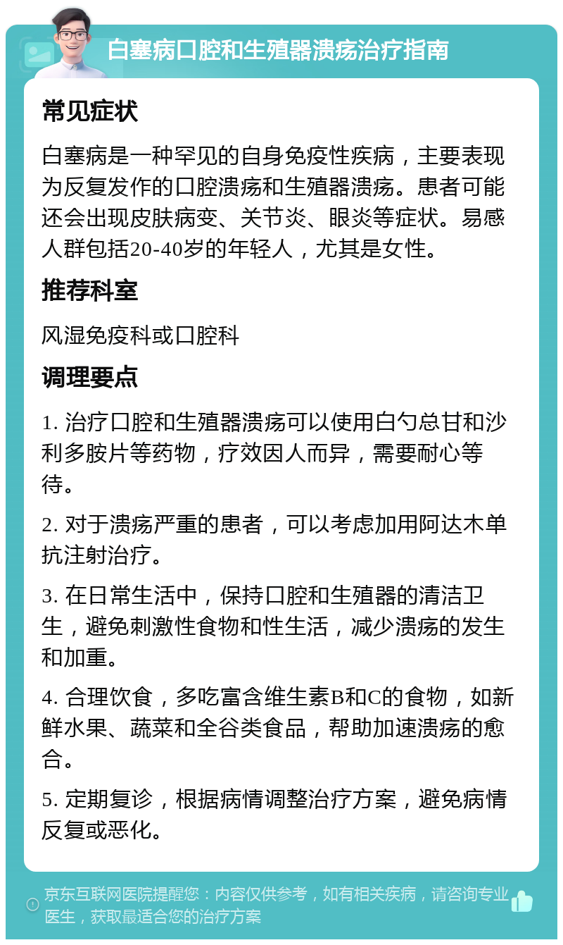 白塞病口腔和生殖器溃疡治疗指南 常见症状 白塞病是一种罕见的自身免疫性疾病，主要表现为反复发作的口腔溃疡和生殖器溃疡。患者可能还会出现皮肤病变、关节炎、眼炎等症状。易感人群包括20-40岁的年轻人，尤其是女性。 推荐科室 风湿免疫科或口腔科 调理要点 1. 治疗口腔和生殖器溃疡可以使用白勺总甘和沙利多胺片等药物，疗效因人而异，需要耐心等待。 2. 对于溃疡严重的患者，可以考虑加用阿达木单抗注射治疗。 3. 在日常生活中，保持口腔和生殖器的清洁卫生，避免刺激性食物和性生活，减少溃疡的发生和加重。 4. 合理饮食，多吃富含维生素B和C的食物，如新鲜水果、蔬菜和全谷类食品，帮助加速溃疡的愈合。 5. 定期复诊，根据病情调整治疗方案，避免病情反复或恶化。