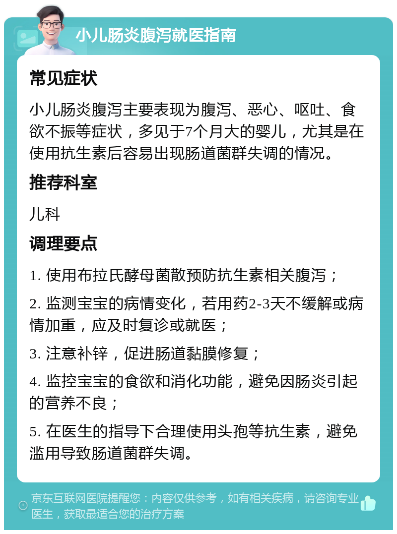 小儿肠炎腹泻就医指南 常见症状 小儿肠炎腹泻主要表现为腹泻、恶心、呕吐、食欲不振等症状，多见于7个月大的婴儿，尤其是在使用抗生素后容易出现肠道菌群失调的情况。 推荐科室 儿科 调理要点 1. 使用布拉氏酵母菌散预防抗生素相关腹泻； 2. 监测宝宝的病情变化，若用药2-3天不缓解或病情加重，应及时复诊或就医； 3. 注意补锌，促进肠道黏膜修复； 4. 监控宝宝的食欲和消化功能，避免因肠炎引起的营养不良； 5. 在医生的指导下合理使用头孢等抗生素，避免滥用导致肠道菌群失调。