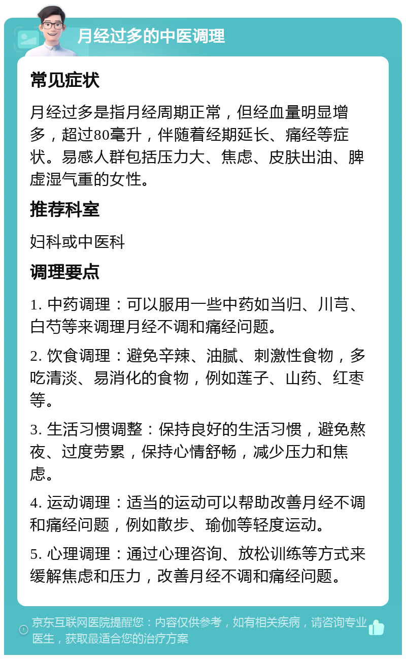 月经过多的中医调理 常见症状 月经过多是指月经周期正常，但经血量明显增多，超过80毫升，伴随着经期延长、痛经等症状。易感人群包括压力大、焦虑、皮肤出油、脾虚湿气重的女性。 推荐科室 妇科或中医科 调理要点 1. 中药调理：可以服用一些中药如当归、川芎、白芍等来调理月经不调和痛经问题。 2. 饮食调理：避免辛辣、油腻、刺激性食物，多吃清淡、易消化的食物，例如莲子、山药、红枣等。 3. 生活习惯调整：保持良好的生活习惯，避免熬夜、过度劳累，保持心情舒畅，减少压力和焦虑。 4. 运动调理：适当的运动可以帮助改善月经不调和痛经问题，例如散步、瑜伽等轻度运动。 5. 心理调理：通过心理咨询、放松训练等方式来缓解焦虑和压力，改善月经不调和痛经问题。