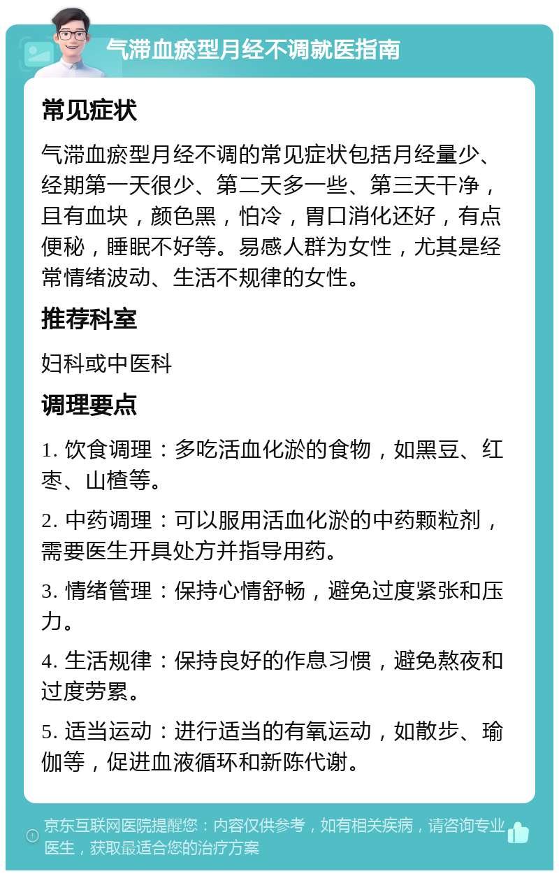 气滞血瘀型月经不调就医指南 常见症状 气滞血瘀型月经不调的常见症状包括月经量少、经期第一天很少、第二天多一些、第三天干净，且有血块，颜色黑，怕冷，胃口消化还好，有点便秘，睡眠不好等。易感人群为女性，尤其是经常情绪波动、生活不规律的女性。 推荐科室 妇科或中医科 调理要点 1. 饮食调理：多吃活血化淤的食物，如黑豆、红枣、山楂等。 2. 中药调理：可以服用活血化淤的中药颗粒剂，需要医生开具处方并指导用药。 3. 情绪管理：保持心情舒畅，避免过度紧张和压力。 4. 生活规律：保持良好的作息习惯，避免熬夜和过度劳累。 5. 适当运动：进行适当的有氧运动，如散步、瑜伽等，促进血液循环和新陈代谢。