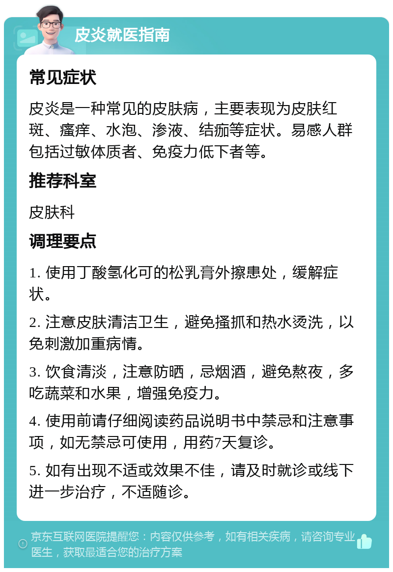 皮炎就医指南 常见症状 皮炎是一种常见的皮肤病，主要表现为皮肤红斑、瘙痒、水泡、渗液、结痂等症状。易感人群包括过敏体质者、免疫力低下者等。 推荐科室 皮肤科 调理要点 1. 使用丁酸氢化可的松乳膏外擦患处，缓解症状。 2. 注意皮肤清洁卫生，避免搔抓和热水烫洗，以免刺激加重病情。 3. 饮食清淡，注意防晒，忌烟酒，避免熬夜，多吃蔬菜和水果，增强免疫力。 4. 使用前请仔细阅读药品说明书中禁忌和注意事项，如无禁忌可使用，用药7天复诊。 5. 如有出现不适或效果不佳，请及时就诊或线下进一步治疗，不适随诊。