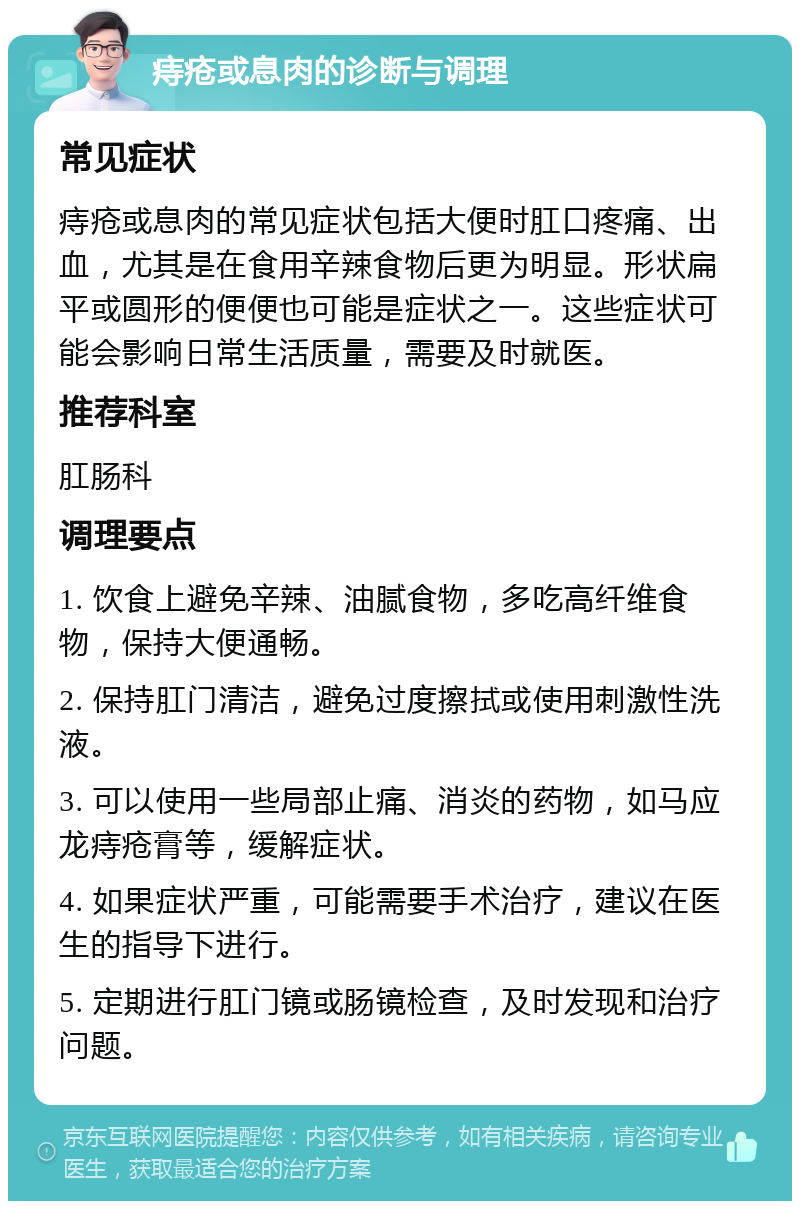 痔疮或息肉的诊断与调理 常见症状 痔疮或息肉的常见症状包括大便时肛口疼痛、出血，尤其是在食用辛辣食物后更为明显。形状扁平或圆形的便便也可能是症状之一。这些症状可能会影响日常生活质量，需要及时就医。 推荐科室 肛肠科 调理要点 1. 饮食上避免辛辣、油腻食物，多吃高纤维食物，保持大便通畅。 2. 保持肛门清洁，避免过度擦拭或使用刺激性洗液。 3. 可以使用一些局部止痛、消炎的药物，如马应龙痔疮膏等，缓解症状。 4. 如果症状严重，可能需要手术治疗，建议在医生的指导下进行。 5. 定期进行肛门镜或肠镜检查，及时发现和治疗问题。