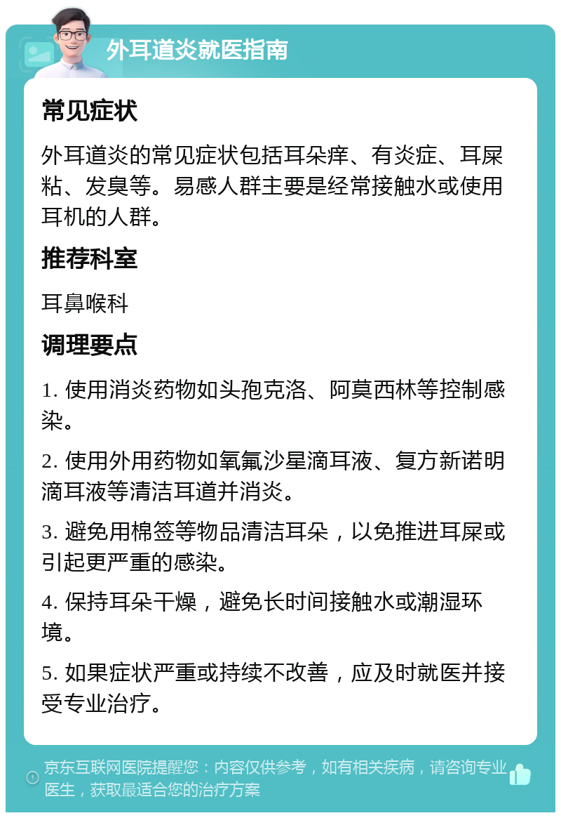 外耳道炎就医指南 常见症状 外耳道炎的常见症状包括耳朵痒、有炎症、耳屎粘、发臭等。易感人群主要是经常接触水或使用耳机的人群。 推荐科室 耳鼻喉科 调理要点 1. 使用消炎药物如头孢克洛、阿莫西林等控制感染。 2. 使用外用药物如氧氟沙星滴耳液、复方新诺明滴耳液等清洁耳道并消炎。 3. 避免用棉签等物品清洁耳朵，以免推进耳屎或引起更严重的感染。 4. 保持耳朵干燥，避免长时间接触水或潮湿环境。 5. 如果症状严重或持续不改善，应及时就医并接受专业治疗。