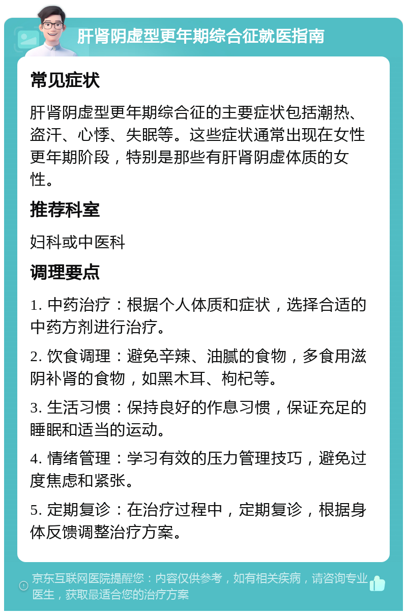 肝肾阴虚型更年期综合征就医指南 常见症状 肝肾阴虚型更年期综合征的主要症状包括潮热、盗汗、心悸、失眠等。这些症状通常出现在女性更年期阶段，特别是那些有肝肾阴虚体质的女性。 推荐科室 妇科或中医科 调理要点 1. 中药治疗：根据个人体质和症状，选择合适的中药方剂进行治疗。 2. 饮食调理：避免辛辣、油腻的食物，多食用滋阴补肾的食物，如黑木耳、枸杞等。 3. 生活习惯：保持良好的作息习惯，保证充足的睡眠和适当的运动。 4. 情绪管理：学习有效的压力管理技巧，避免过度焦虑和紧张。 5. 定期复诊：在治疗过程中，定期复诊，根据身体反馈调整治疗方案。