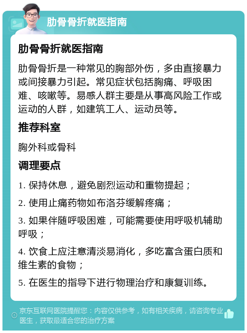 肋骨骨折就医指南 肋骨骨折就医指南 肋骨骨折是一种常见的胸部外伤，多由直接暴力或间接暴力引起。常见症状包括胸痛、呼吸困难、咳嗽等。易感人群主要是从事高风险工作或运动的人群，如建筑工人、运动员等。 推荐科室 胸外科或骨科 调理要点 1. 保持休息，避免剧烈运动和重物提起； 2. 使用止痛药物如布洛芬缓解疼痛； 3. 如果伴随呼吸困难，可能需要使用呼吸机辅助呼吸； 4. 饮食上应注意清淡易消化，多吃富含蛋白质和维生素的食物； 5. 在医生的指导下进行物理治疗和康复训练。