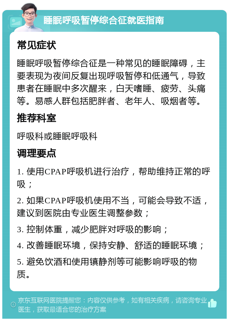 睡眠呼吸暂停综合征就医指南 常见症状 睡眠呼吸暂停综合征是一种常见的睡眠障碍，主要表现为夜间反复出现呼吸暂停和低通气，导致患者在睡眠中多次醒来，白天嗜睡、疲劳、头痛等。易感人群包括肥胖者、老年人、吸烟者等。 推荐科室 呼吸科或睡眠呼吸科 调理要点 1. 使用CPAP呼吸机进行治疗，帮助维持正常的呼吸； 2. 如果CPAP呼吸机使用不当，可能会导致不适，建议到医院由专业医生调整参数； 3. 控制体重，减少肥胖对呼吸的影响； 4. 改善睡眠环境，保持安静、舒适的睡眠环境； 5. 避免饮酒和使用镇静剂等可能影响呼吸的物质。