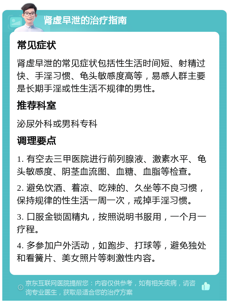 肾虚早泄的治疗指南 常见症状 肾虚早泄的常见症状包括性生活时间短、射精过快、手淫习惯、龟头敏感度高等，易感人群主要是长期手淫或性生活不规律的男性。 推荐科室 泌尿外科或男科专科 调理要点 1. 有空去三甲医院进行前列腺液、激素水平、龟头敏感度、阴茎血流图、血糖、血脂等检查。 2. 避免饮酒、着凉、吃辣的、久坐等不良习惯，保持规律的性生活一周一次，戒掉手淫习惯。 3. 口服金锁固精丸，按照说明书服用，一个月一疗程。 4. 多参加户外活动，如跑步、打球等，避免独处和看簧片、美女照片等刺激性内容。