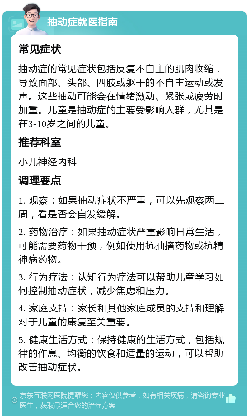 抽动症就医指南 常见症状 抽动症的常见症状包括反复不自主的肌肉收缩，导致面部、头部、四肢或躯干的不自主运动或发声。这些抽动可能会在情绪激动、紧张或疲劳时加重。儿童是抽动症的主要受影响人群，尤其是在3-10岁之间的儿童。 推荐科室 小儿神经内科 调理要点 1. 观察：如果抽动症状不严重，可以先观察两三周，看是否会自发缓解。 2. 药物治疗：如果抽动症状严重影响日常生活，可能需要药物干预，例如使用抗抽搐药物或抗精神病药物。 3. 行为疗法：认知行为疗法可以帮助儿童学习如何控制抽动症状，减少焦虑和压力。 4. 家庭支持：家长和其他家庭成员的支持和理解对于儿童的康复至关重要。 5. 健康生活方式：保持健康的生活方式，包括规律的作息、均衡的饮食和适量的运动，可以帮助改善抽动症状。