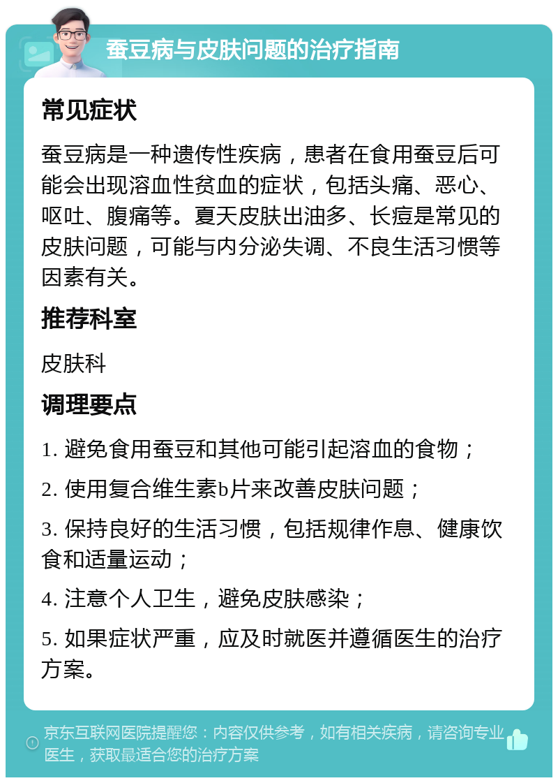 蚕豆病与皮肤问题的治疗指南 常见症状 蚕豆病是一种遗传性疾病，患者在食用蚕豆后可能会出现溶血性贫血的症状，包括头痛、恶心、呕吐、腹痛等。夏天皮肤出油多、长痘是常见的皮肤问题，可能与内分泌失调、不良生活习惯等因素有关。 推荐科室 皮肤科 调理要点 1. 避免食用蚕豆和其他可能引起溶血的食物； 2. 使用复合维生素b片来改善皮肤问题； 3. 保持良好的生活习惯，包括规律作息、健康饮食和适量运动； 4. 注意个人卫生，避免皮肤感染； 5. 如果症状严重，应及时就医并遵循医生的治疗方案。