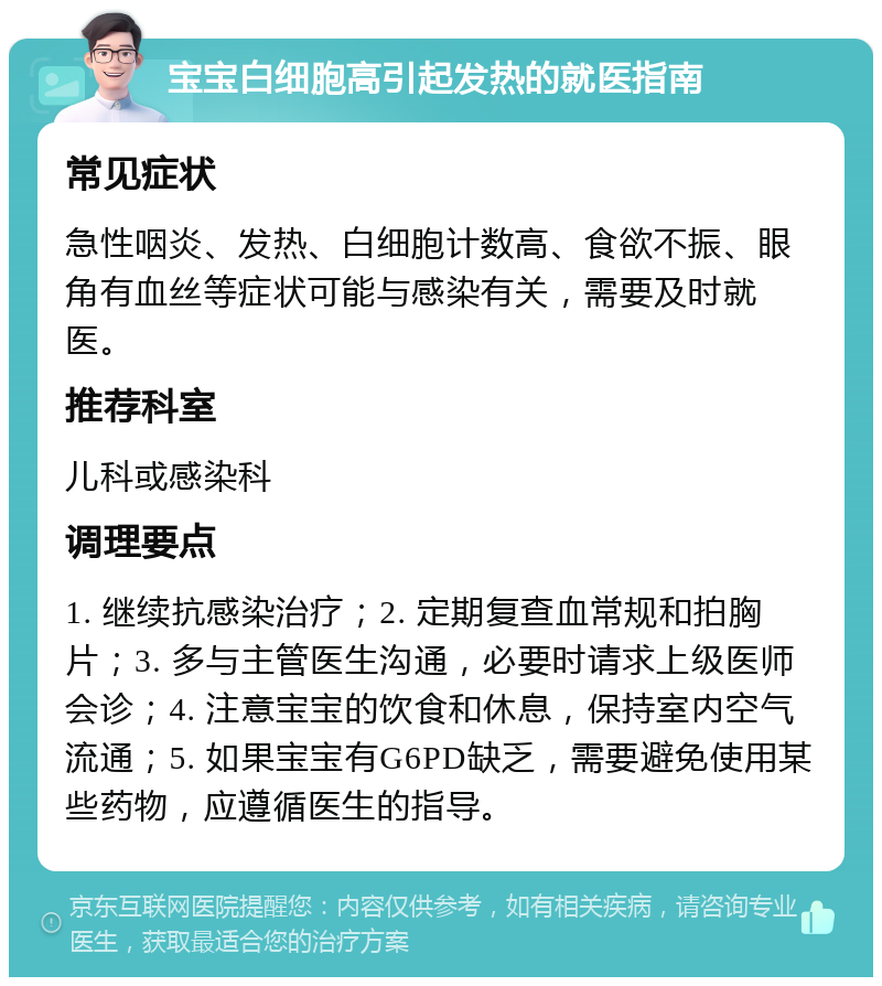 宝宝白细胞高引起发热的就医指南 常见症状 急性咽炎、发热、白细胞计数高、食欲不振、眼角有血丝等症状可能与感染有关，需要及时就医。 推荐科室 儿科或感染科 调理要点 1. 继续抗感染治疗；2. 定期复查血常规和拍胸片；3. 多与主管医生沟通，必要时请求上级医师会诊；4. 注意宝宝的饮食和休息，保持室内空气流通；5. 如果宝宝有G6PD缺乏，需要避免使用某些药物，应遵循医生的指导。