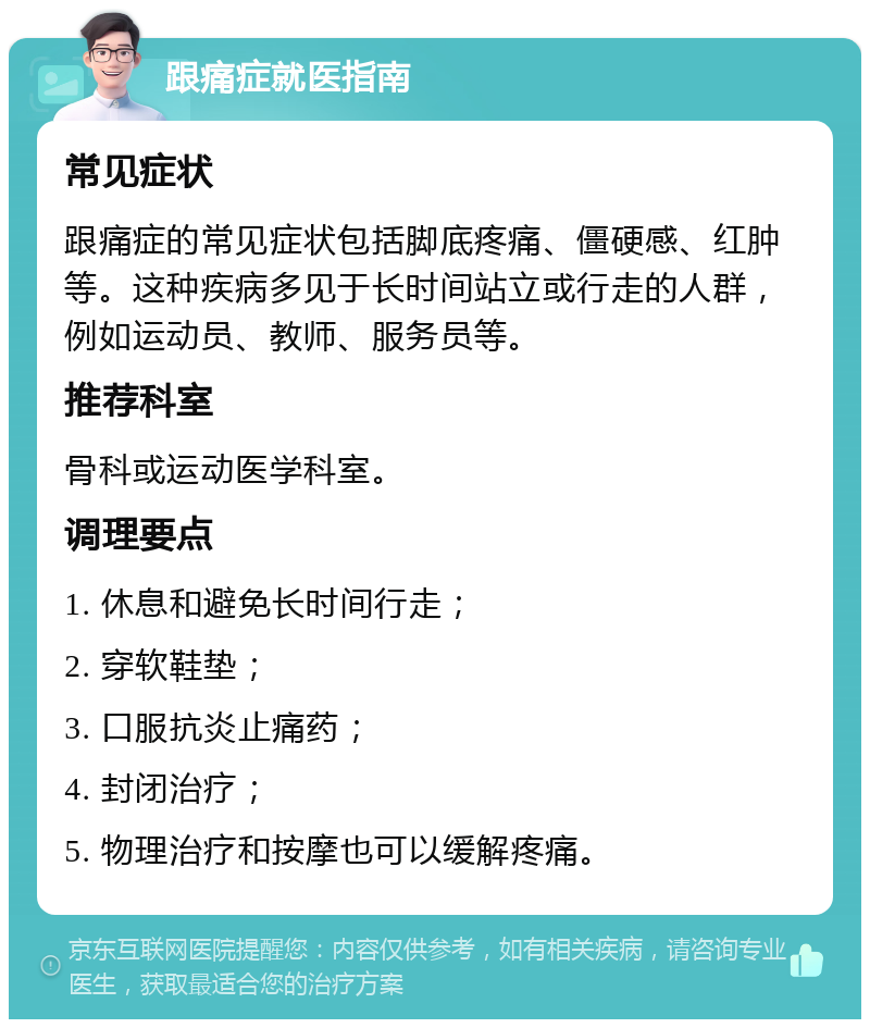 跟痛症就医指南 常见症状 跟痛症的常见症状包括脚底疼痛、僵硬感、红肿等。这种疾病多见于长时间站立或行走的人群，例如运动员、教师、服务员等。 推荐科室 骨科或运动医学科室。 调理要点 1. 休息和避免长时间行走； 2. 穿软鞋垫； 3. 口服抗炎止痛药； 4. 封闭治疗； 5. 物理治疗和按摩也可以缓解疼痛。