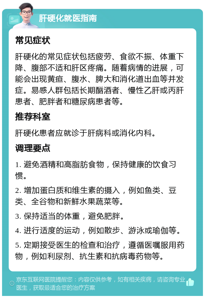 肝硬化就医指南 常见症状 肝硬化的常见症状包括疲劳、食欲不振、体重下降、腹部不适和肝区疼痛。随着病情的进展，可能会出现黄疸、腹水、脾大和消化道出血等并发症。易感人群包括长期酗酒者、慢性乙肝或丙肝患者、肥胖者和糖尿病患者等。 推荐科室 肝硬化患者应就诊于肝病科或消化内科。 调理要点 1. 避免酒精和高脂肪食物，保持健康的饮食习惯。 2. 增加蛋白质和维生素的摄入，例如鱼类、豆类、全谷物和新鲜水果蔬菜等。 3. 保持适当的体重，避免肥胖。 4. 进行适度的运动，例如散步、游泳或瑜伽等。 5. 定期接受医生的检查和治疗，遵循医嘱服用药物，例如利尿剂、抗生素和抗病毒药物等。