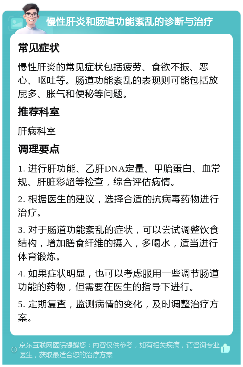 慢性肝炎和肠道功能紊乱的诊断与治疗 常见症状 慢性肝炎的常见症状包括疲劳、食欲不振、恶心、呕吐等。肠道功能紊乱的表现则可能包括放屁多、胀气和便秘等问题。 推荐科室 肝病科室 调理要点 1. 进行肝功能、乙肝DNA定量、甲胎蛋白、血常规、肝脏彩超等检查，综合评估病情。 2. 根据医生的建议，选择合适的抗病毒药物进行治疗。 3. 对于肠道功能紊乱的症状，可以尝试调整饮食结构，增加膳食纤维的摄入，多喝水，适当进行体育锻炼。 4. 如果症状明显，也可以考虑服用一些调节肠道功能的药物，但需要在医生的指导下进行。 5. 定期复查，监测病情的变化，及时调整治疗方案。