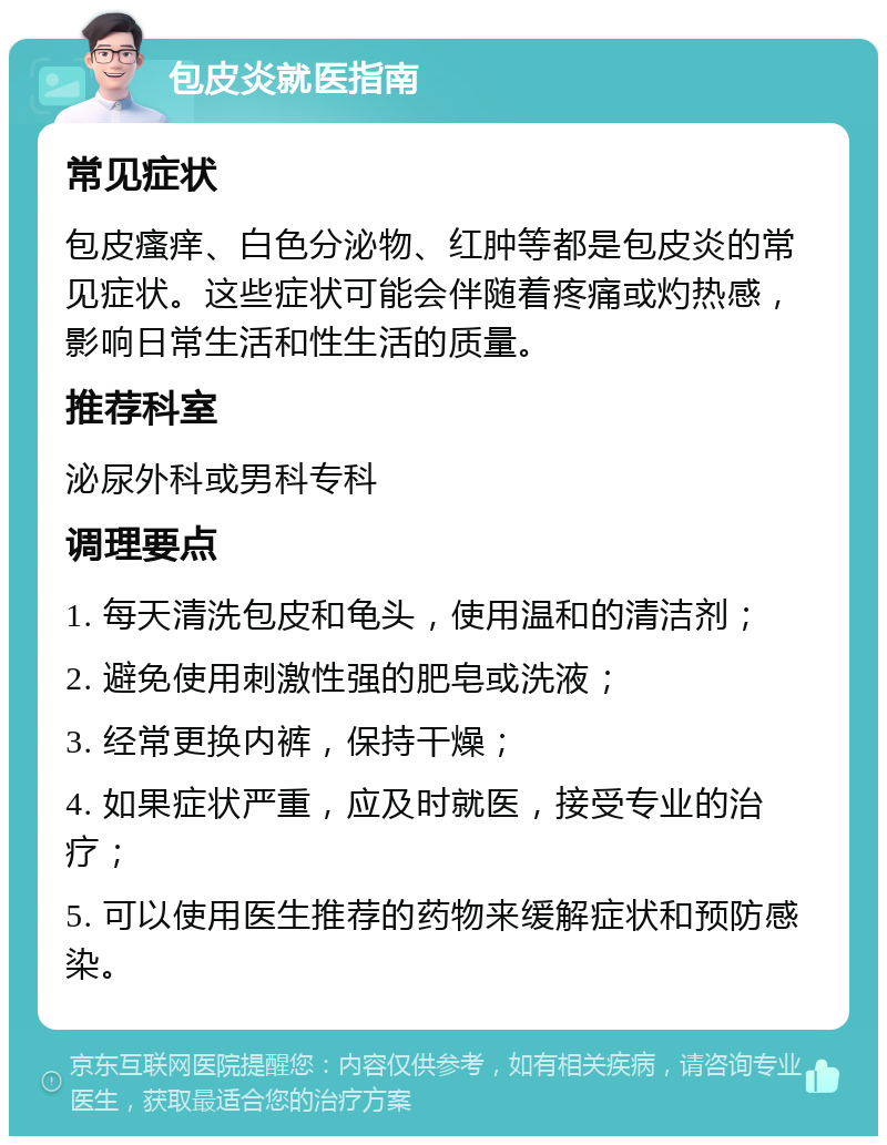 包皮炎就医指南 常见症状 包皮瘙痒、白色分泌物、红肿等都是包皮炎的常见症状。这些症状可能会伴随着疼痛或灼热感，影响日常生活和性生活的质量。 推荐科室 泌尿外科或男科专科 调理要点 1. 每天清洗包皮和龟头，使用温和的清洁剂； 2. 避免使用刺激性强的肥皂或洗液； 3. 经常更换内裤，保持干燥； 4. 如果症状严重，应及时就医，接受专业的治疗； 5. 可以使用医生推荐的药物来缓解症状和预防感染。