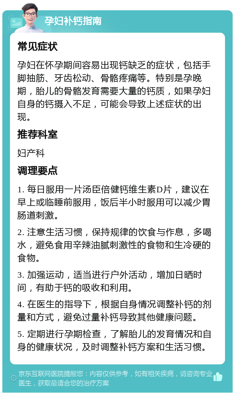 孕妇补钙指南 常见症状 孕妇在怀孕期间容易出现钙缺乏的症状，包括手脚抽筋、牙齿松动、骨骼疼痛等。特别是孕晚期，胎儿的骨骼发育需要大量的钙质，如果孕妇自身的钙摄入不足，可能会导致上述症状的出现。 推荐科室 妇产科 调理要点 1. 每日服用一片汤臣倍健钙维生素D片，建议在早上或临睡前服用，饭后半小时服用可以减少胃肠道刺激。 2. 注意生活习惯，保持规律的饮食与作息，多喝水，避免食用辛辣油腻刺激性的食物和生冷硬的食物。 3. 加强运动，适当进行户外活动，增加日晒时间，有助于钙的吸收和利用。 4. 在医生的指导下，根据自身情况调整补钙的剂量和方式，避免过量补钙导致其他健康问题。 5. 定期进行孕期检查，了解胎儿的发育情况和自身的健康状况，及时调整补钙方案和生活习惯。