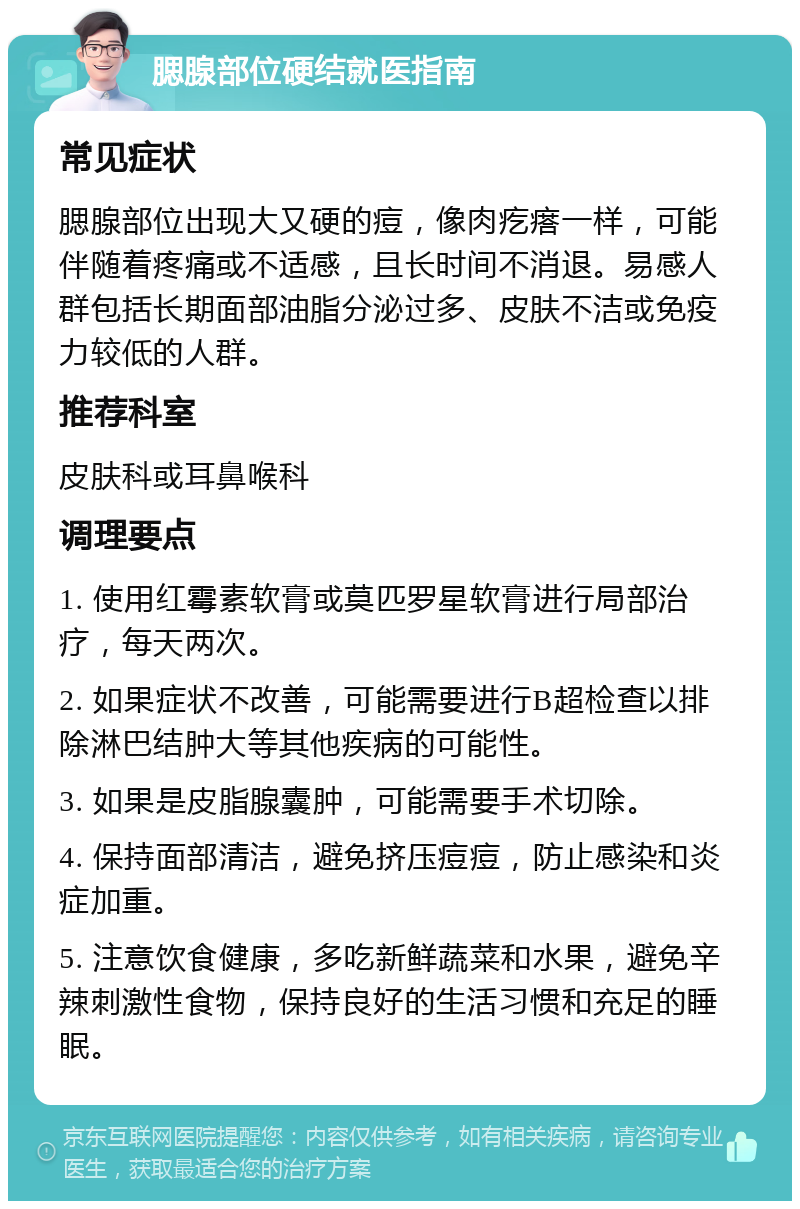 腮腺部位硬结就医指南 常见症状 腮腺部位出现大又硬的痘，像肉疙瘩一样，可能伴随着疼痛或不适感，且长时间不消退。易感人群包括长期面部油脂分泌过多、皮肤不洁或免疫力较低的人群。 推荐科室 皮肤科或耳鼻喉科 调理要点 1. 使用红霉素软膏或莫匹罗星软膏进行局部治疗，每天两次。 2. 如果症状不改善，可能需要进行B超检查以排除淋巴结肿大等其他疾病的可能性。 3. 如果是皮脂腺囊肿，可能需要手术切除。 4. 保持面部清洁，避免挤压痘痘，防止感染和炎症加重。 5. 注意饮食健康，多吃新鲜蔬菜和水果，避免辛辣刺激性食物，保持良好的生活习惯和充足的睡眠。