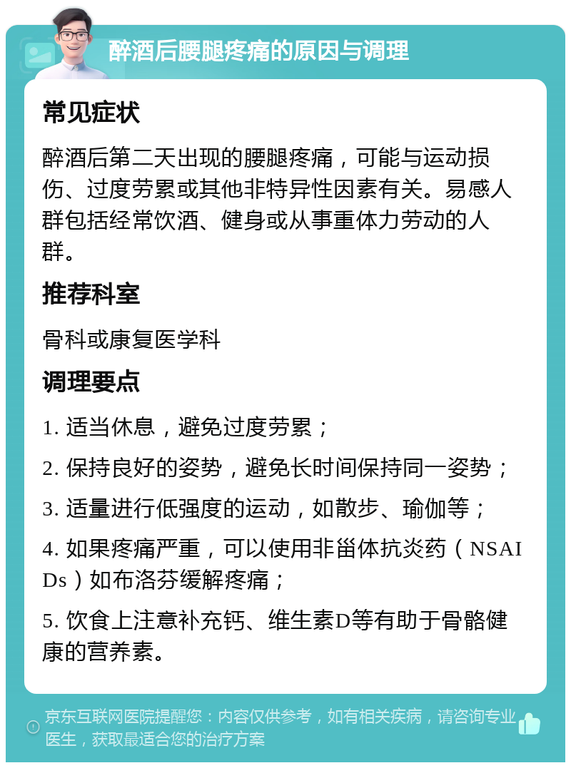 醉酒后腰腿疼痛的原因与调理 常见症状 醉酒后第二天出现的腰腿疼痛，可能与运动损伤、过度劳累或其他非特异性因素有关。易感人群包括经常饮酒、健身或从事重体力劳动的人群。 推荐科室 骨科或康复医学科 调理要点 1. 适当休息，避免过度劳累； 2. 保持良好的姿势，避免长时间保持同一姿势； 3. 适量进行低强度的运动，如散步、瑜伽等； 4. 如果疼痛严重，可以使用非甾体抗炎药（NSAIDs）如布洛芬缓解疼痛； 5. 饮食上注意补充钙、维生素D等有助于骨骼健康的营养素。