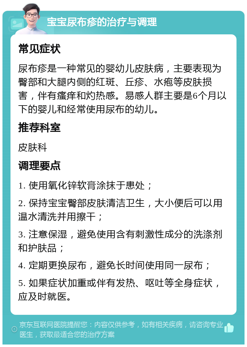 宝宝尿布疹的治疗与调理 常见症状 尿布疹是一种常见的婴幼儿皮肤病，主要表现为臀部和大腿内侧的红斑、丘疹、水疱等皮肤损害，伴有瘙痒和灼热感。易感人群主要是6个月以下的婴儿和经常使用尿布的幼儿。 推荐科室 皮肤科 调理要点 1. 使用氧化锌软膏涂抹于患处； 2. 保持宝宝臀部皮肤清洁卫生，大小便后可以用温水清洗并用擦干； 3. 注意保湿，避免使用含有刺激性成分的洗涤剂和护肤品； 4. 定期更换尿布，避免长时间使用同一尿布； 5. 如果症状加重或伴有发热、呕吐等全身症状，应及时就医。