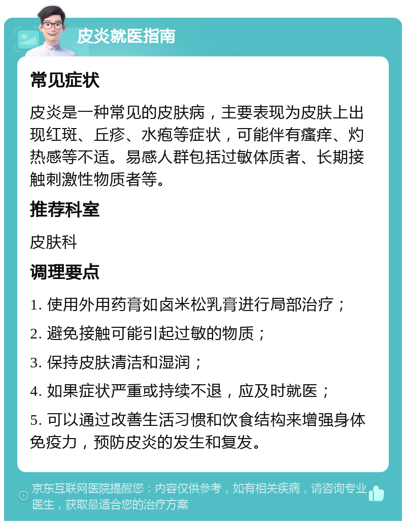 皮炎就医指南 常见症状 皮炎是一种常见的皮肤病，主要表现为皮肤上出现红斑、丘疹、水疱等症状，可能伴有瘙痒、灼热感等不适。易感人群包括过敏体质者、长期接触刺激性物质者等。 推荐科室 皮肤科 调理要点 1. 使用外用药膏如卤米松乳膏进行局部治疗； 2. 避免接触可能引起过敏的物质； 3. 保持皮肤清洁和湿润； 4. 如果症状严重或持续不退，应及时就医； 5. 可以通过改善生活习惯和饮食结构来增强身体免疫力，预防皮炎的发生和复发。