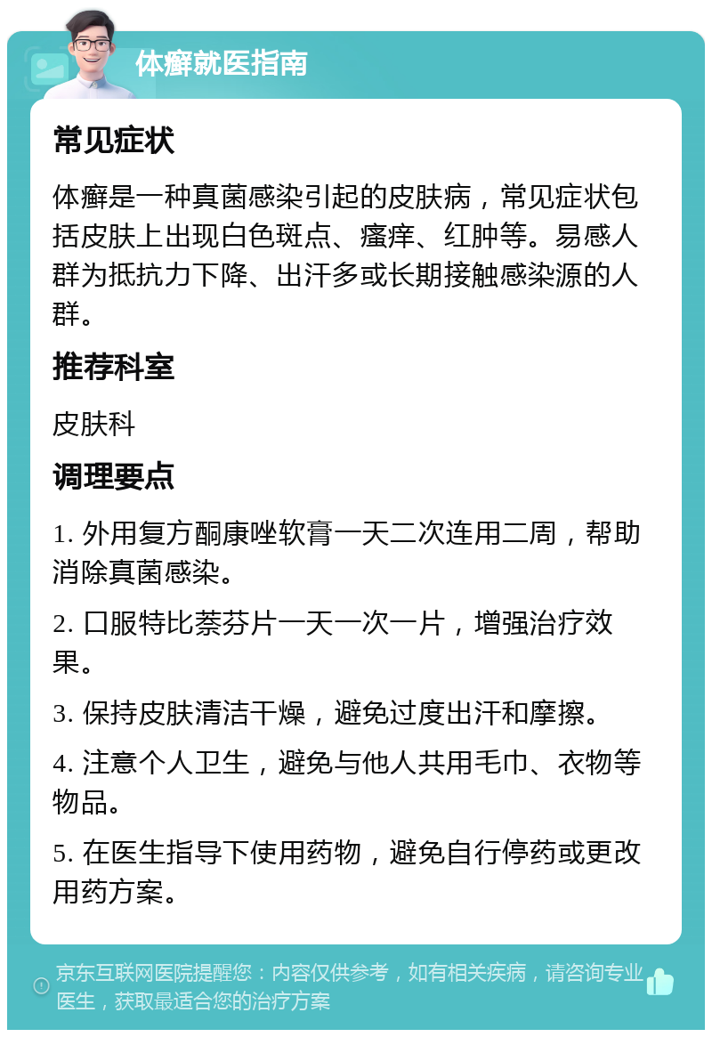 体癣就医指南 常见症状 体癣是一种真菌感染引起的皮肤病，常见症状包括皮肤上出现白色斑点、瘙痒、红肿等。易感人群为抵抗力下降、出汗多或长期接触感染源的人群。 推荐科室 皮肤科 调理要点 1. 外用复方酮康唑软膏一天二次连用二周，帮助消除真菌感染。 2. 口服特比萘芬片一天一次一片，增强治疗效果。 3. 保持皮肤清洁干燥，避免过度出汗和摩擦。 4. 注意个人卫生，避免与他人共用毛巾、衣物等物品。 5. 在医生指导下使用药物，避免自行停药或更改用药方案。