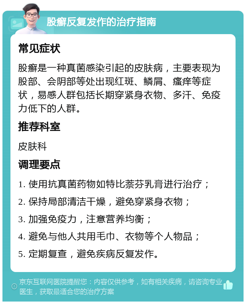 股癣反复发作的治疗指南 常见症状 股癣是一种真菌感染引起的皮肤病，主要表现为股部、会阴部等处出现红斑、鳞屑、瘙痒等症状，易感人群包括长期穿紧身衣物、多汗、免疫力低下的人群。 推荐科室 皮肤科 调理要点 1. 使用抗真菌药物如特比萘芬乳膏进行治疗； 2. 保持局部清洁干燥，避免穿紧身衣物； 3. 加强免疫力，注意营养均衡； 4. 避免与他人共用毛巾、衣物等个人物品； 5. 定期复查，避免疾病反复发作。