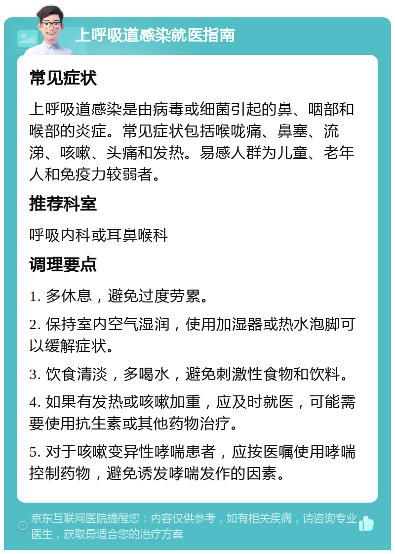 上呼吸道感染就医指南 常见症状 上呼吸道感染是由病毒或细菌引起的鼻、咽部和喉部的炎症。常见症状包括喉咙痛、鼻塞、流涕、咳嗽、头痛和发热。易感人群为儿童、老年人和免疫力较弱者。 推荐科室 呼吸内科或耳鼻喉科 调理要点 1. 多休息，避免过度劳累。 2. 保持室内空气湿润，使用加湿器或热水泡脚可以缓解症状。 3. 饮食清淡，多喝水，避免刺激性食物和饮料。 4. 如果有发热或咳嗽加重，应及时就医，可能需要使用抗生素或其他药物治疗。 5. 对于咳嗽变异性哮喘患者，应按医嘱使用哮喘控制药物，避免诱发哮喘发作的因素。