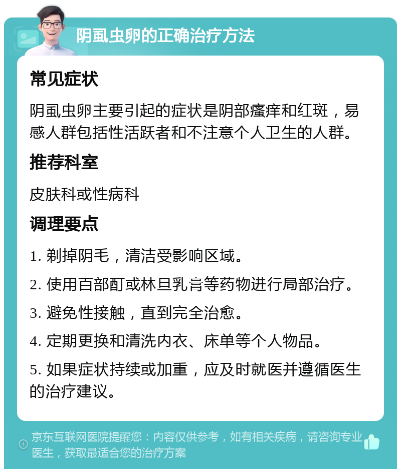 阴虱虫卵的正确治疗方法 常见症状 阴虱虫卵主要引起的症状是阴部瘙痒和红斑，易感人群包括性活跃者和不注意个人卫生的人群。 推荐科室 皮肤科或性病科 调理要点 1. 剃掉阴毛，清洁受影响区域。 2. 使用百部酊或林旦乳膏等药物进行局部治疗。 3. 避免性接触，直到完全治愈。 4. 定期更换和清洗内衣、床单等个人物品。 5. 如果症状持续或加重，应及时就医并遵循医生的治疗建议。