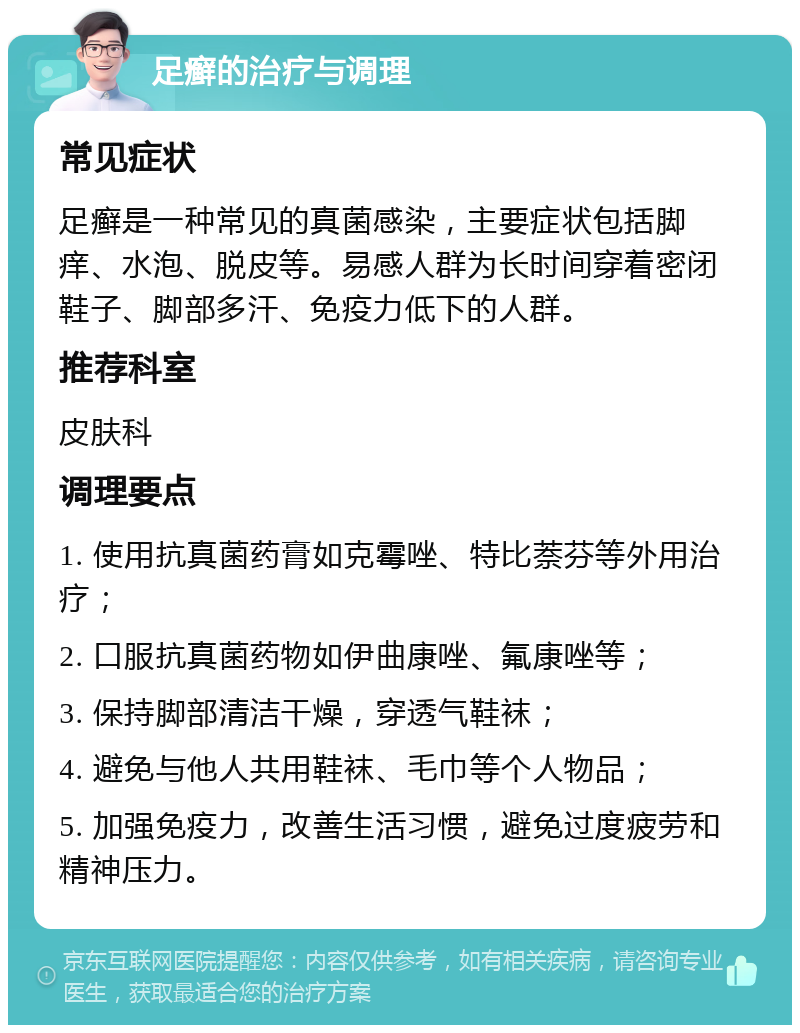 足癣的治疗与调理 常见症状 足癣是一种常见的真菌感染，主要症状包括脚痒、水泡、脱皮等。易感人群为长时间穿着密闭鞋子、脚部多汗、免疫力低下的人群。 推荐科室 皮肤科 调理要点 1. 使用抗真菌药膏如克霉唑、特比萘芬等外用治疗； 2. 口服抗真菌药物如伊曲康唑、氟康唑等； 3. 保持脚部清洁干燥，穿透气鞋袜； 4. 避免与他人共用鞋袜、毛巾等个人物品； 5. 加强免疫力，改善生活习惯，避免过度疲劳和精神压力。